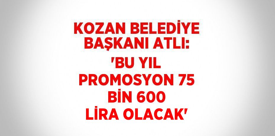 KOZAN BELEDİYE BAŞKANI ATLI: 'BU YIL PROMOSYON 75 BİN 600 LİRA OLACAK'