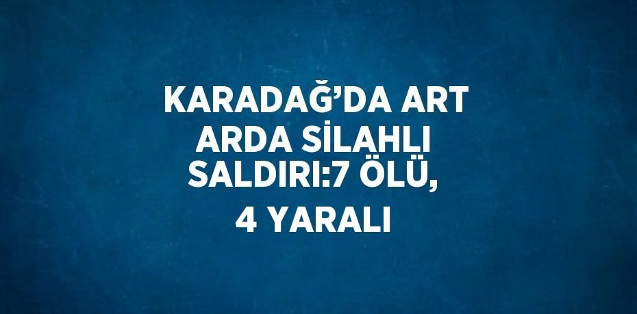 KARADAĞ’DA ART ARDA SİLAHLI SALDIRI:7 ÖLÜ, 4 YARALI