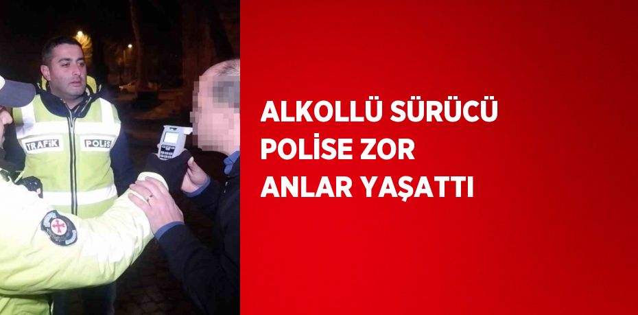 ALKOLLÜ SÜRÜCÜ POLİSE ZOR ANLAR YAŞATTI