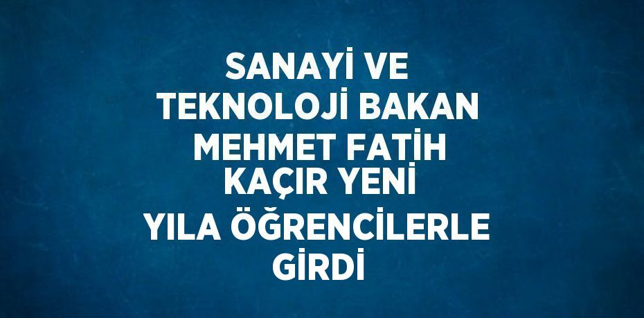 SANAYİ VE TEKNOLOJİ BAKAN MEHMET FATİH KAÇIR YENİ YILA ÖĞRENCİLERLE GİRDİ