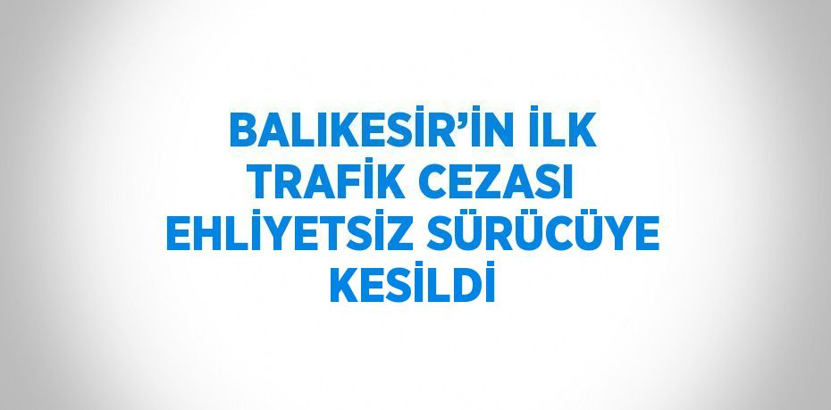 BALIKESİR’İN İLK TRAFİK CEZASI EHLİYETSİZ SÜRÜCÜYE KESİLDİ