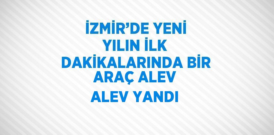 İZMİR’DE YENİ YILIN İLK DAKİKALARINDA BİR ARAÇ ALEV ALEV YANDI