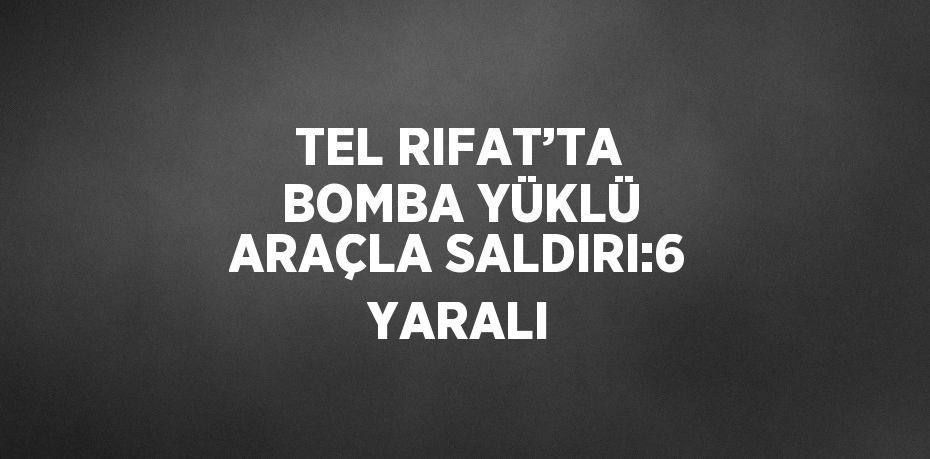 TEL RIFAT’TA BOMBA YÜKLÜ ARAÇLA SALDIRI:6 YARALI