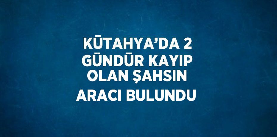 KÜTAHYA’DA 2 GÜNDÜR KAYIP OLAN ŞAHSIN ARACI BULUNDU