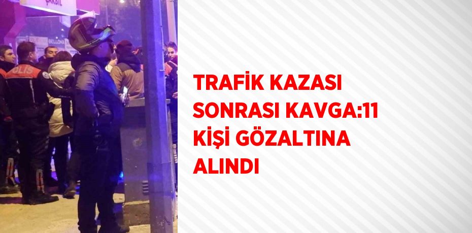 TRAFİK KAZASI SONRASI KAVGA:11 KİŞİ GÖZALTINA ALINDI