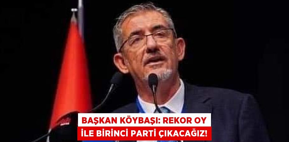 BAŞKAN KÖYBAŞI: REKOR OY İLE BİRİNCİ PARTİ ÇIKACAĞIZ!