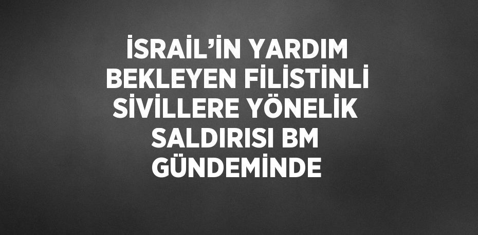 İSRAİL’İN YARDIM BEKLEYEN FİLİSTİNLİ SİVİLLERE YÖNELİK SALDIRISI BM GÜNDEMİNDE