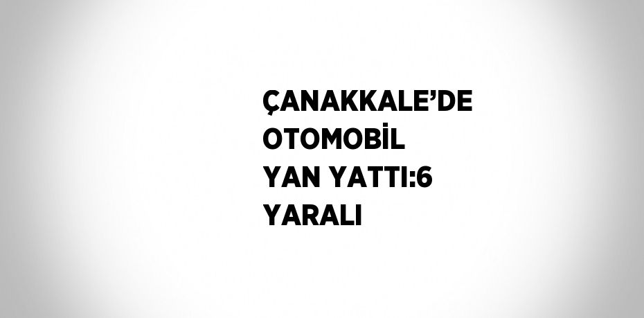 ÇANAKKALE’DE OTOMOBİL YAN YATTI:6 YARALI