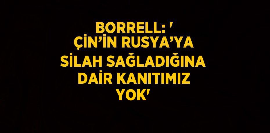 BORRELL: ' ÇİN’İN RUSYA’YA SİLAH SAĞLADIĞINA DAİR KANITIMIZ YOK'