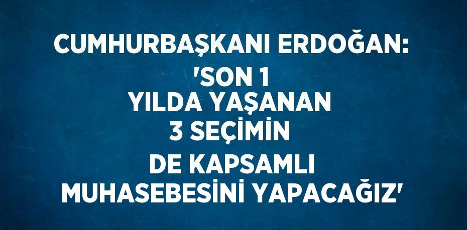 CUMHURBAŞKANI ERDOĞAN: 'SON 1 YILDA YAŞANAN 3 SEÇİMİN DE KAPSAMLI MUHASEBESİNİ YAPACAĞIZ'