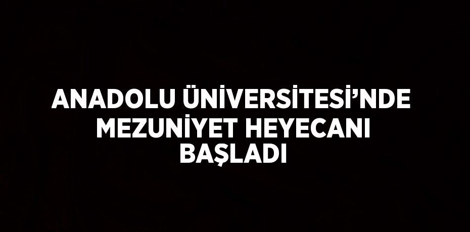 ANADOLU ÜNİVERSİTESİ’NDE MEZUNİYET HEYECANI BAŞLADI