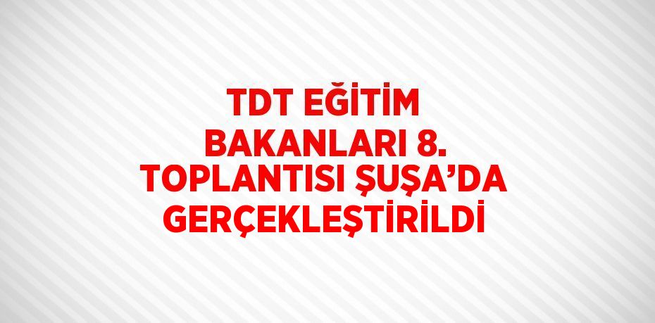 TDT EĞİTİM BAKANLARI 8. TOPLANTISI ŞUŞA’DA GERÇEKLEŞTİRİLDİ