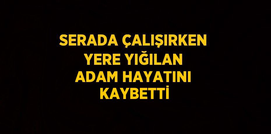 SERADA ÇALIŞIRKEN YERE YIĞILAN ADAM HAYATINI KAYBETTİ