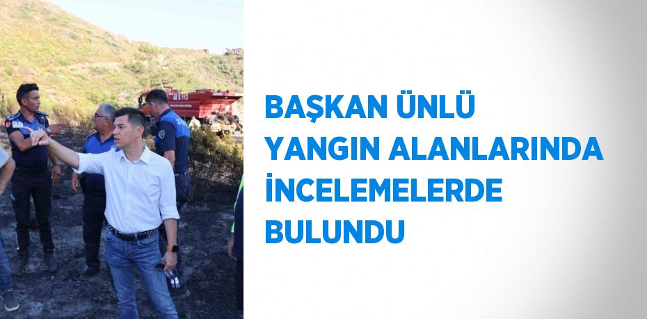 BAŞKAN ÜNLÜ YANGIN ALANLARINDA İNCELEMELERDE BULUNDU