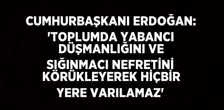 CUMHURBAŞKANI ERDOĞAN: 'TOPLUMDA YABANCI DÜŞMANLIĞINI VE SIĞINMACI NEFRETİNİ KÖRÜKLEYEREK HİÇBİR YERE VARILAMAZ'