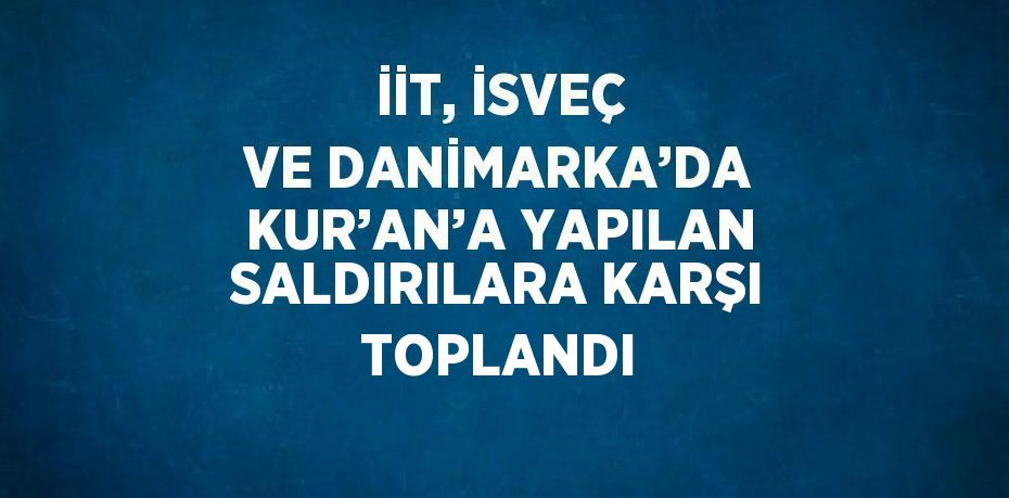 İİT, İSVEÇ VE DANİMARKA’DA KUR’AN’A YAPILAN SALDIRILARA KARŞI TOPLANDI