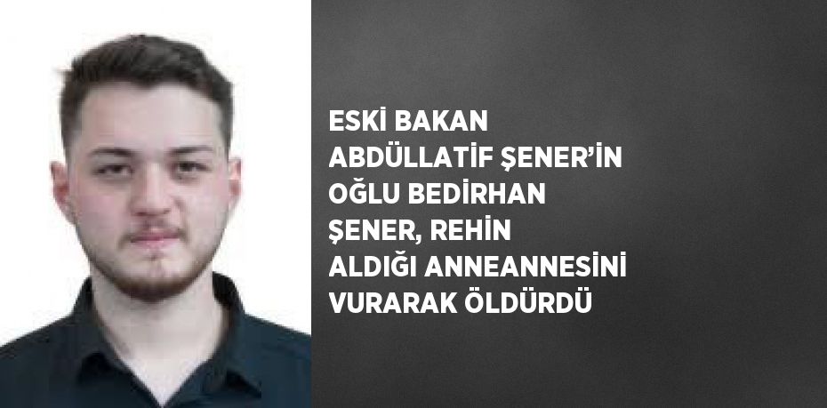 ESKİ BAKAN ABDÜLLATİF ŞENER’İN OĞLU BEDİRHAN ŞENER, REHİN ALDIĞI ANNEANNESİNİ VURARAK ÖLDÜRDÜ