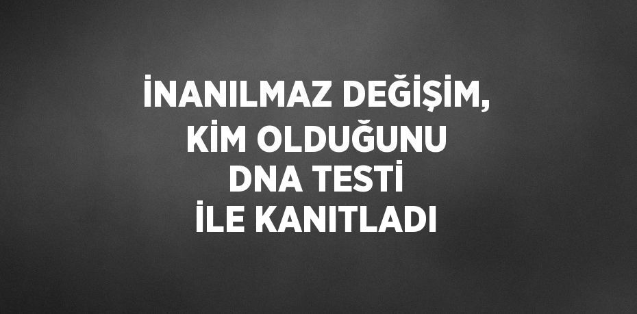 İNANILMAZ DEĞİŞİM, KİM OLDUĞUNU DNA TESTİ İLE KANITLADI