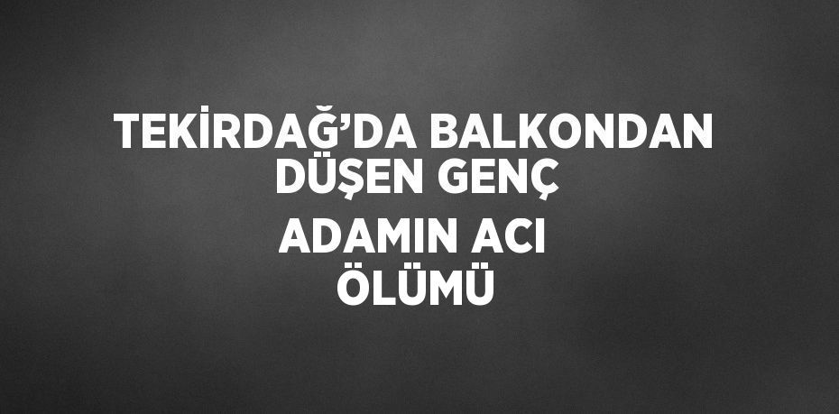 TEKİRDAĞ’DA BALKONDAN DÜŞEN GENÇ ADAMIN ACI ÖLÜMÜ