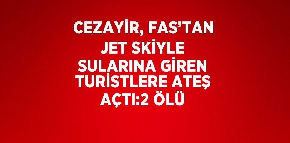 CEZAYİR, FAS’TAN JET SKİYLE SULARINA GİREN TURİSTLERE ATEŞ AÇTI:2 ÖLÜ