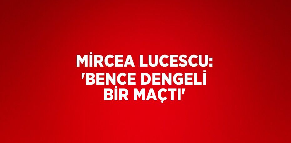 MİRCEA LUCESCU: 'BENCE DENGELİ BİR MAÇTI'