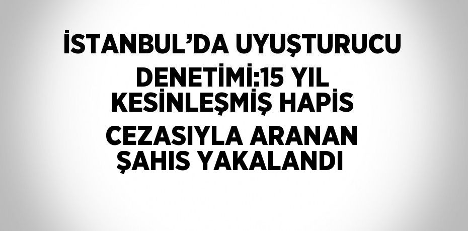 İSTANBUL’DA UYUŞTURUCU DENETİMİ:15 YIL KESİNLEŞMİŞ HAPİS CEZASIYLA ARANAN ŞAHIS YAKALANDI