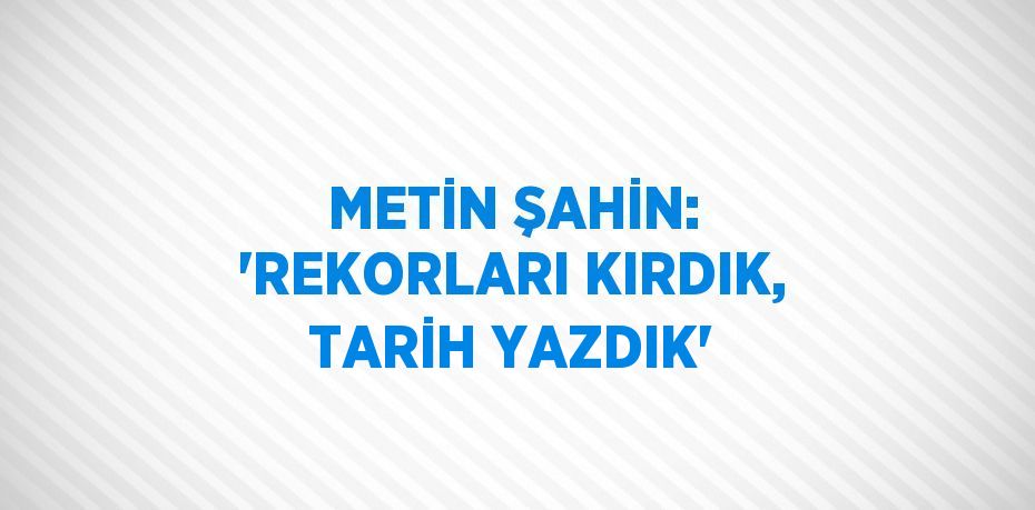 METİN ŞAHİN: 'REKORLARI KIRDIK, TARİH YAZDIK'