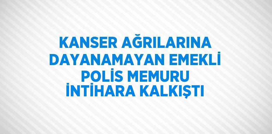 KANSER AĞRILARINA DAYANAMAYAN EMEKLİ POLİS MEMURU İNTİHARA KALKIŞTI