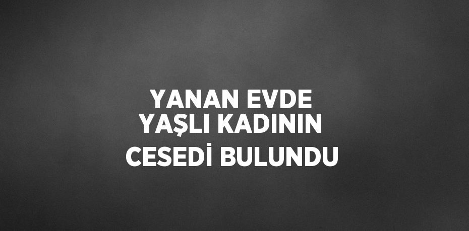 YANAN EVDE YAŞLI KADININ CESEDİ BULUNDU