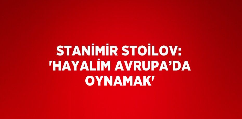 STANİMİR STOİLOV: 'HAYALİM AVRUPA’DA OYNAMAK'