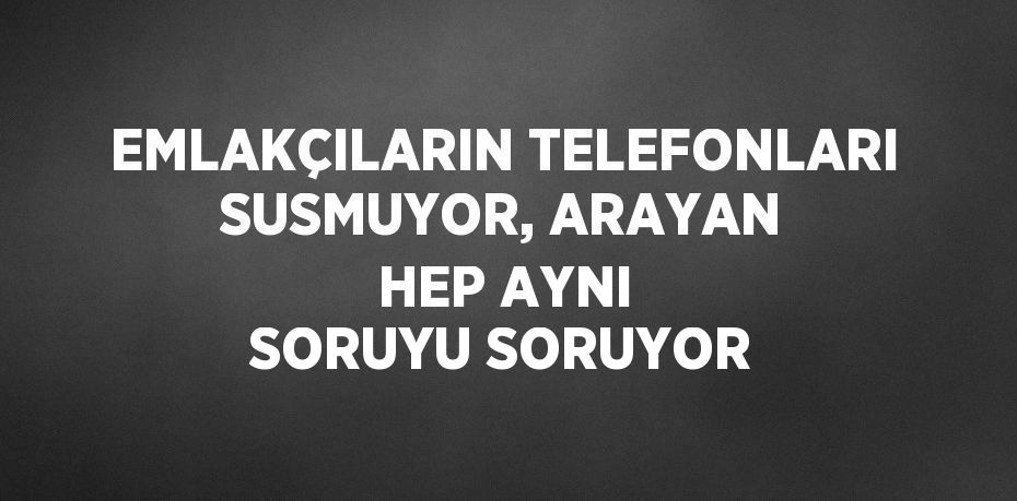 EMLAKÇILARIN TELEFONLARI SUSMUYOR, ARAYAN HEP AYNI SORUYU SORUYOR