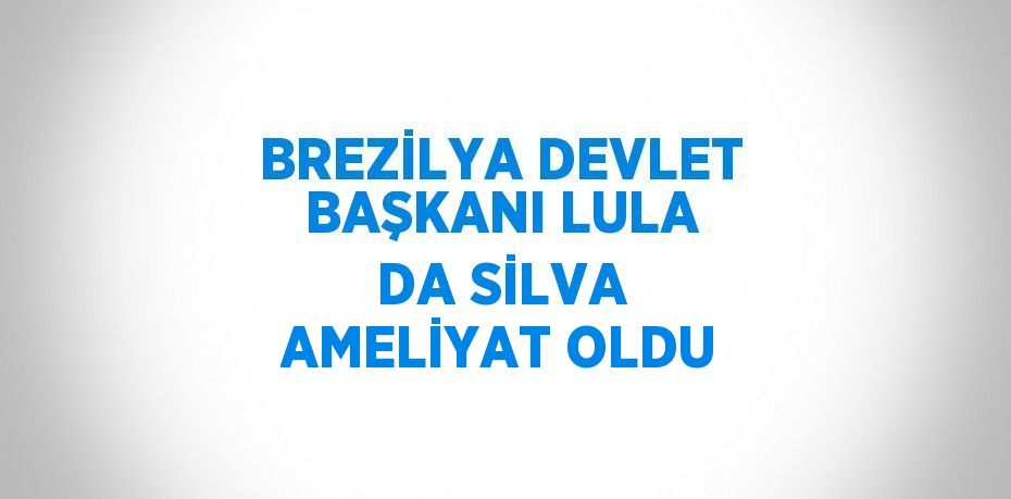 BREZİLYA DEVLET BAŞKANI LULA DA SİLVA AMELİYAT OLDU