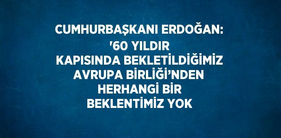 CUMHURBAŞKANI ERDOĞAN: '60 YILDIR KAPISINDA BEKLETİLDİĞİMİZ AVRUPA BİRLİĞİ’NDEN HERHANGİ BİR BEKLENTİMİZ YOK