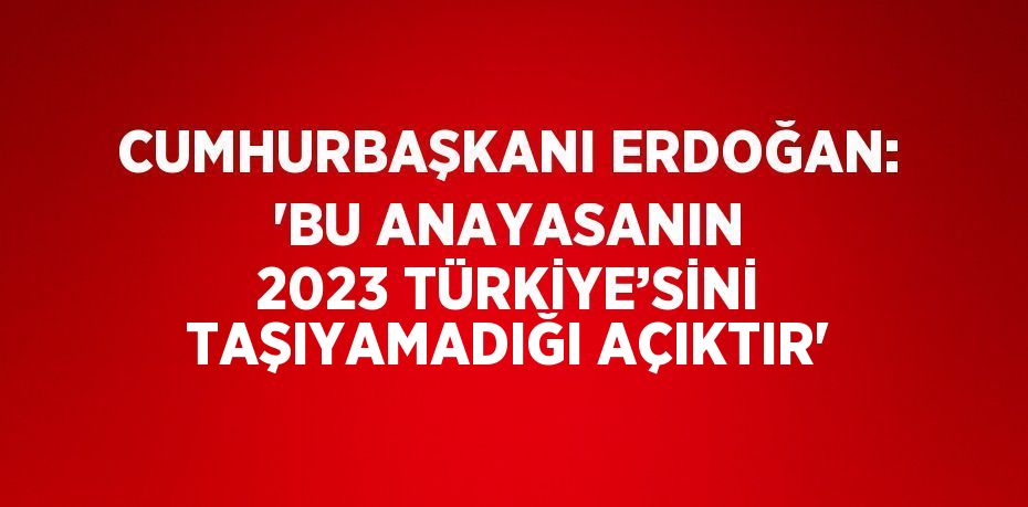 CUMHURBAŞKANI ERDOĞAN: 'BU ANAYASANIN 2023 TÜRKİYE’SİNİ TAŞIYAMADIĞI AÇIKTIR'