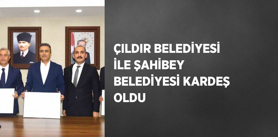 ÇILDIR BELEDİYESİ İLE ŞAHİBEY BELEDİYESİ KARDEŞ OLDU