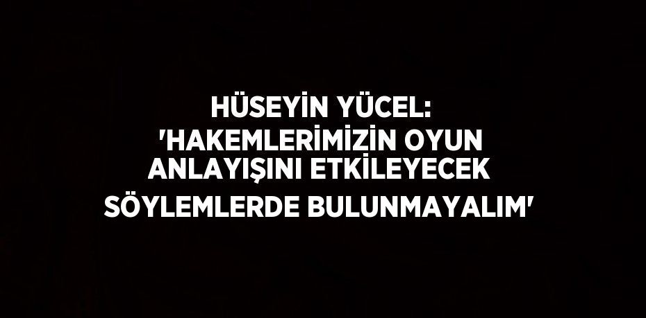 HÜSEYİN YÜCEL: 'HAKEMLERİMİZİN OYUN ANLAYIŞINI ETKİLEYECEK SÖYLEMLERDE BULUNMAYALIM'