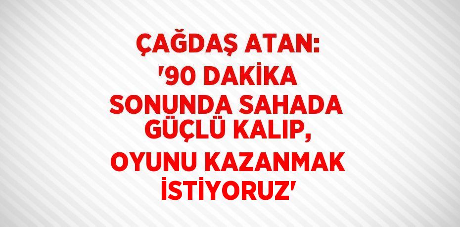 ÇAĞDAŞ ATAN: '90 DAKİKA SONUNDA SAHADA GÜÇLÜ KALIP, OYUNU KAZANMAK İSTİYORUZ'