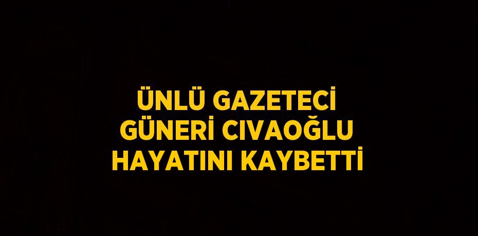 ÜNLÜ GAZETECİ GÜNERİ CIVAOĞLU HAYATINI KAYBETTİ