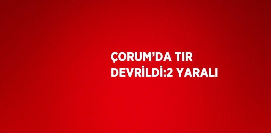 ÇORUM’DA TIR DEVRİLDİ:2 YARALI