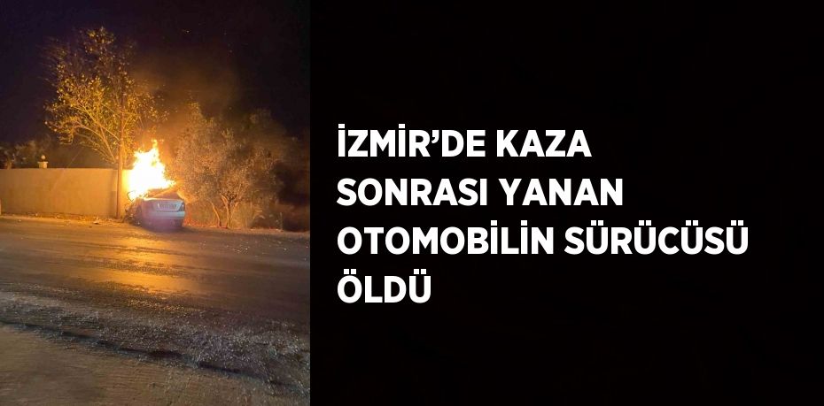 İZMİR’DE KAZA SONRASI YANAN OTOMOBİLİN SÜRÜCÜSÜ ÖLDÜ