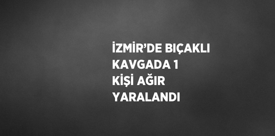 İZMİR’DE BIÇAKLI KAVGADA 1 KİŞİ AĞIR YARALANDI