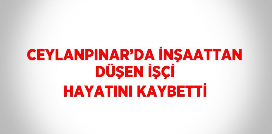 CEYLANPINAR’DA İNŞAATTAN DÜŞEN İŞÇİ HAYATINI KAYBETTİ