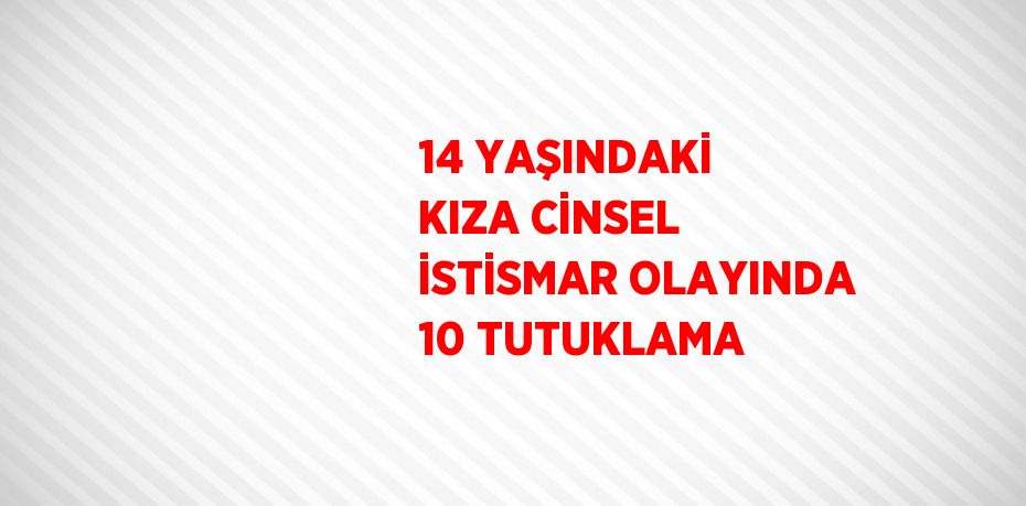 14 YAŞINDAKİ KIZA CİNSEL İSTİSMAR OLAYINDA 10 TUTUKLAMA