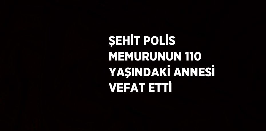 ŞEHİT POLİS MEMURUNUN 110 YAŞINDAKİ ANNESİ VEFAT ETTİ