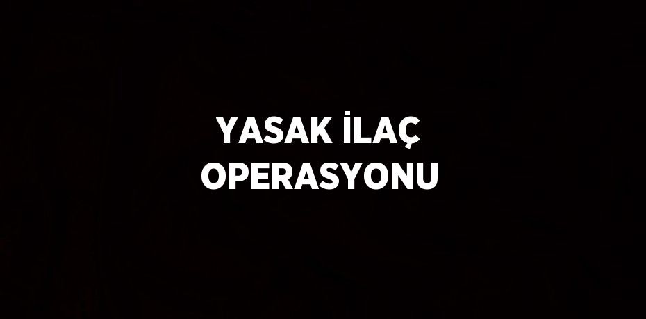 YASAK İLAÇ OPERASYONU