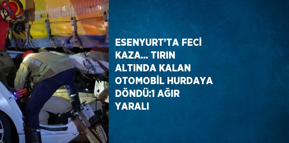 ESENYURT’TA FECİ KAZA... TIRIN ALTINDA KALAN OTOMOBİL HURDAYA DÖNDÜ:1 AĞIR YARALI