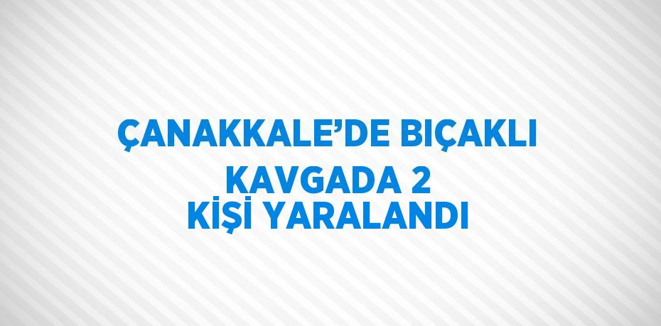 ÇANAKKALE’DE BIÇAKLI KAVGADA 2 KİŞİ YARALANDI