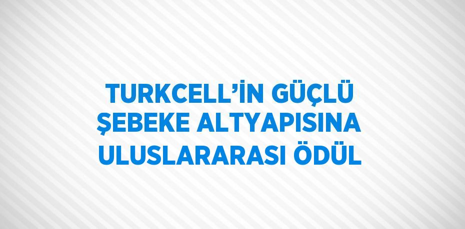 TURKCELL’İN GÜÇLÜ ŞEBEKE ALTYAPISINA ULUSLARARASI ÖDÜL