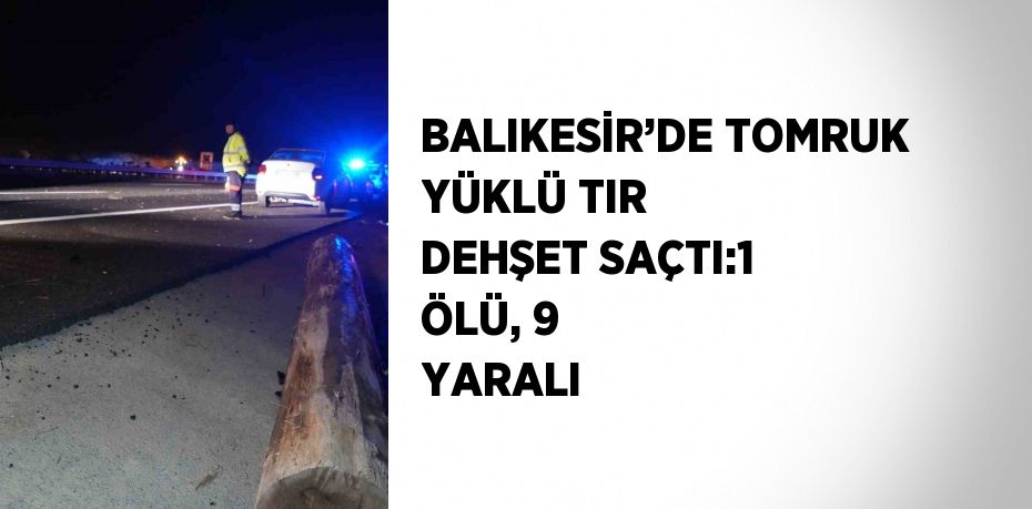 BALIKESİR’DE TOMRUK YÜKLÜ TIR DEHŞET SAÇTI:1 ÖLÜ, 9 YARALI