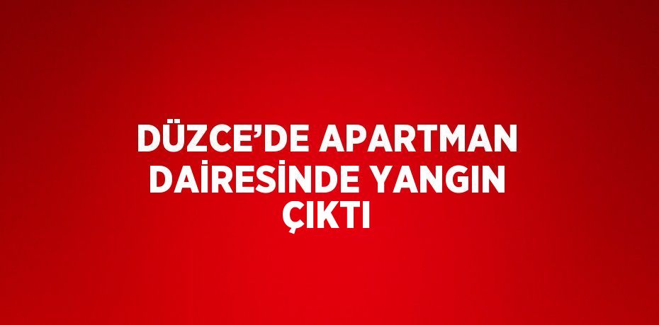 DÜZCE’DE APARTMAN DAİRESİNDE YANGIN ÇIKTI